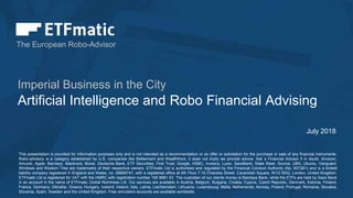 The European Robo-Advisor
Artificial Intelligence and Robo Financial Advising
Imperial Business in the City
July 2018
This presentation is provided for information purposes only and is not intended as a recommendation or an offer or solicitation for the purchase or sale of any financial instruments.
Robo-advisory is a category established by U.S. companies like Betterment and Wealthfront, it does not imply we provide advice. Ask a Financial Advisor if in doubt. ​Amazon,
Amundi, Apple, Barclays, Blackrock, Boost, Deutsche Bank, ETF Securities, First Trust, Google, HSBC, Invesco, Lyxor, SaxoBank, State Steet, Source, UBS, Ubuntu, Vanguard,
Windows and Wisdom Tree are trademarks of their respective owners. ETFmatic Ltd is authorised and regulated by the Financial Conduct Authority (No. 657261) and is a limited
liability company registered in England and Wales, no. 08856747, with a registered office at 4th Floor 7-10 Chandos Street, Cavendish Square, W1G 9DQ, London, United Kingdom.
ETFmatic Ltd is registered for VAT with the HMRC with registration number 190 8981 63. The custodian of our clients money is Barclays Bank, while the ETFs are held by Saxo Bank
in an account in the name of ETFmatic Global Nominees Ltd. Our services are available in Austria, Belgium, Bulgaria, Croatia, Cyprus, Czech Republic, Denmark, Estonia, Finland,
France, Germany, Gibraltar, Greece, Hungary, Iceland, Ireland, Italy, Latvia, Liechtenstein, Lithuania, Luxembourg, Malta, Netherlands, Norway, Poland, Portugal, Romania, Slovakia,
Slovenia, Spain, Sweden and the United Kingdom. Free simulation accounts are available worldwide.
 