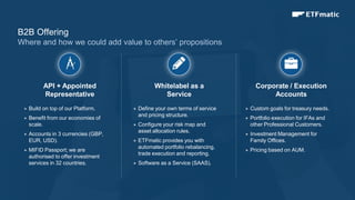 11
B2B Offering
Where and how we could add value to others’ propositions
 Custom goals for treasury needs.
 Portfolio execution for IFAs and
other Professional Customers.
 Investment Management for
Family Offices.
 Pricing based on AUM.
Whitelabel as a
Service
 Define your own terms of service
and pricing structure.
 Configure your risk map and
asset allocation rules.
 ETFmatic provides you with
automated portfolio rebalancing,
trade execution and reporting.
 Software as a Service (SAAS).
API + Appointed
Representative
 Build on top of our Platform.
 Benefit from our economies of
scale.
 Accounts in 3 currencies (GBP,
EUR, USD).
 MIFID Passport; we are
authorised to offer investment
services in 32 countries.
Corporate / Execution
Accounts
 
