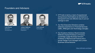 12
Luis Rivera
Business
Development
Johan Hellman
Operations and
Regulatory
Tom Carnell
Technology
 ETFmatic is led by a team of experienced
entrepreneurs that believe we all deserve a
transparent and cost effective way to put our
savings to work
 Our Non-Executive Directors combine
extensive experience in Financial Services
(UBS, JPMorgan) and Technology (Google)
 Our Academic Advisory Board includes
INSEAD Chaired Professor of Finance,
Cambridge Judge Business School’s
Professor of Behavioural Finance and a
former Hedge Fund manager and London
Business School lecturer.
Founders and Advisors
https;//etfmatic.com/team
 