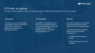 4
ETFmatic is the most downloaded
robo-advisor in Europe, authorised
by the FCA in the UK and
passported to operate in 32
European countries
Technology
Our platform is flexible enough to
offer our products both directly to
end consumers (D2C) and through
business partners (B2B) – i.e.
eWallets, banks, ETF issuers,
financial advisors, etc.
Market
The rest of European robo-advisors
have mainly focused on the D2C
market in one or two countries each
This leaves ETFmatic in an ideal
position to grow with limited
competition in:
 The B2B market throughout
Europe
 Direct-to Consumer in over 25
countries
Company
ETFmatic at a glance
Proven robo-advisor with a unique angle in B2B and licenced in 32 countries
 