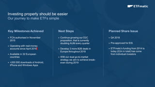 7
 FCA-authorised in November
2015
 Operating with real-money
accounts since April 2016
 Available in 32 European
countries
 +200 000 downloads of Android,
iPhone and Windows Apps
Next Steps
 Continue growing our D2C
proposition, that is currently
doubling AUM every quarter
 Develop 3 more B2B deals in
Europe throughout 2018
 With our dual go-to-market
strategy we aim to achieve break-
even during 2019
Planned Share Issue
 Q4 2018
 Pre-approved for EIS
 ETFmatic’s funding from 2014 to
today (£2m in total) has come
from individual investors
Key Milestones Achieved
Investing properly should be easier
Our journey to make ETFs simple
 