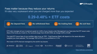 9
Fees matter because they reduce your returns
It's also very unpleasant when you are charged more than you expected
0.29-0.48% + ETF costs
ETFmatic manages all your investment goals for 0.48% of your Assets under Management (our fees) plus the ETF issuer costs
(fees of the funds you invest in). For accounts larger than 25,000 £/€/$, we charge 0.29% of AUM.
The total ETF issuer fees of your portfolio (also know as TER - Total Expense Ratio) will depend on the asset allocation
(weights) you have selected. The average TER of ETFs in our portfolios is 0.13%.
We invest in ETFs that are managed by the world’s top issuers.
No deposit fees
× No withdrawal fees
× No trading fees
× No exit fees
×
https://etfmatic.com/pricing
 