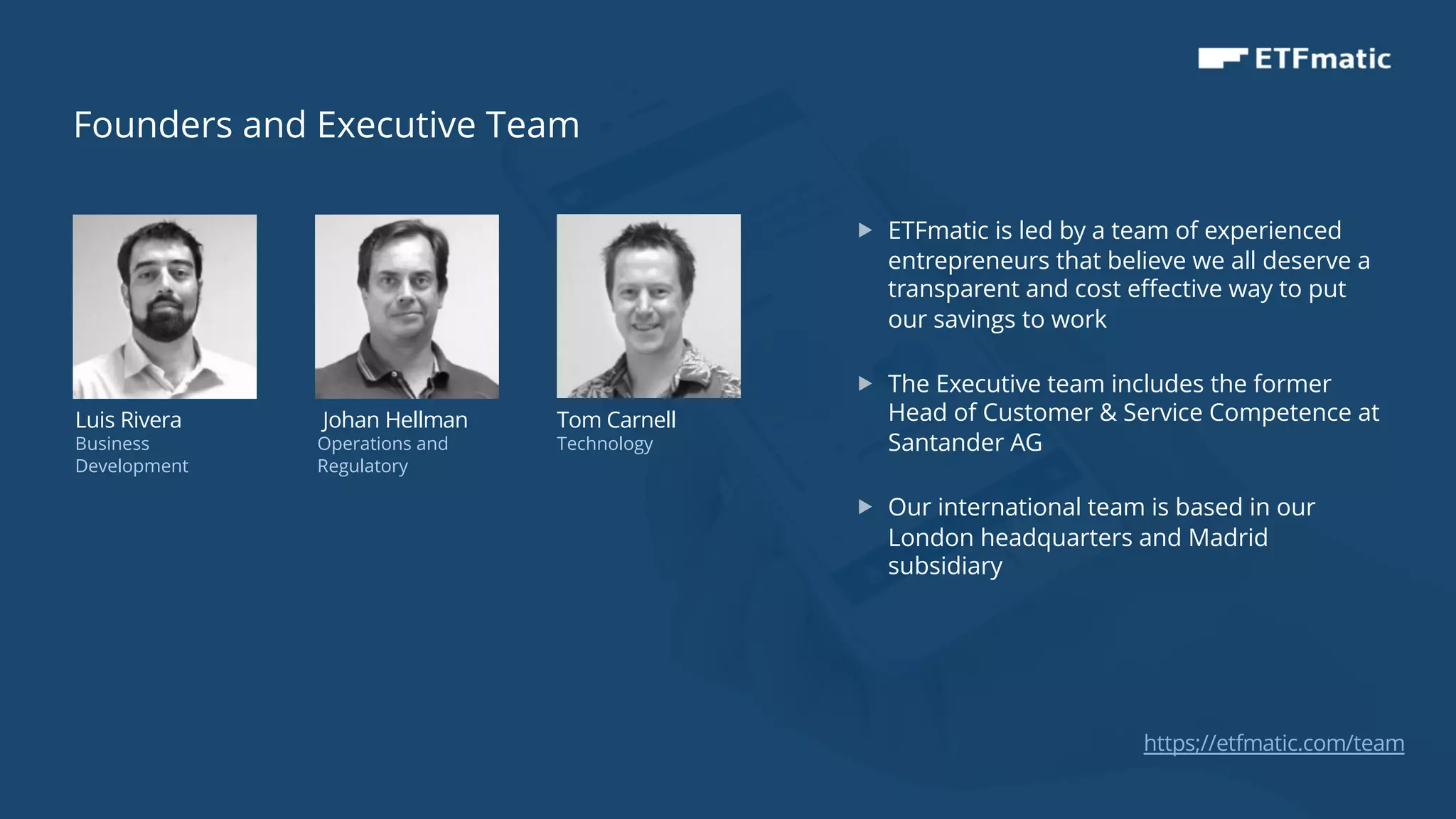13
Luis Rivera
Business
Development
Johan Hellman
Operations and
Regulatory
Tom Carnell
Technology
„ ETFmatic is led by a team of experienced
entrepreneurs that believe we all deserve a
transparent and cost effective way to put
our savings to work
„ The Executive team includes the former
Head of Customer & Service Competence at
Santander AG
„ Our international team is based in our
London headquarters and Madrid
subsidiary
Founders and Executive Team
https;//etfmatic.com/team
 