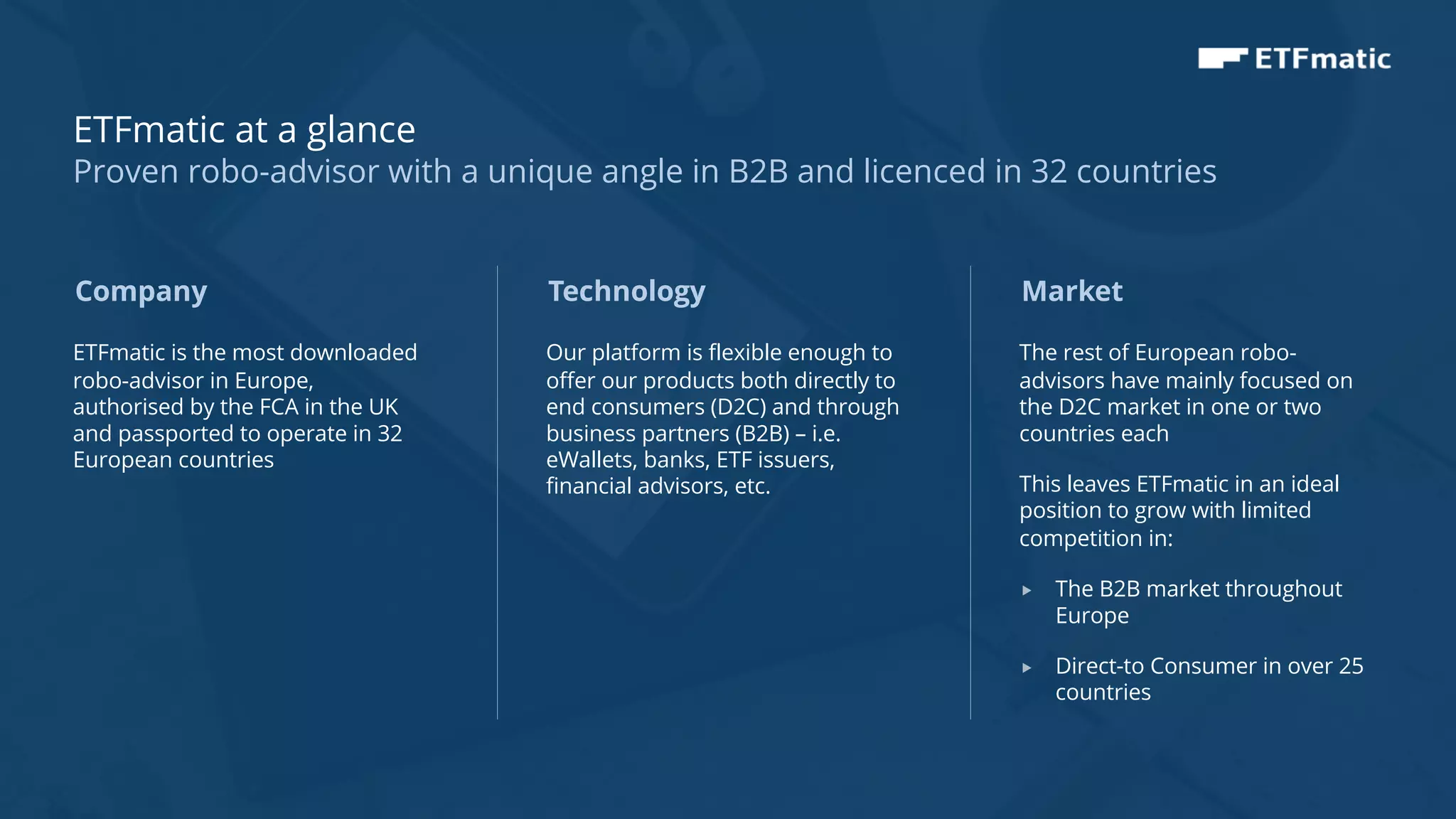 4
ETFmatic is the most downloaded
robo-advisor in Europe,
authorised by the FCA in the UK
and passported to operate in 32
European countries
Technology
Our platform is flexible enough to
offer our products both directly to
end consumers (D2C) and through
business partners (B2B) – i.e.
eWallets, banks, ETF issuers,
financial advisors, etc.
Market
The rest of European robo-
advisors have mainly focused on
the D2C market in one or two
countries each
This leaves ETFmatic in an ideal
position to grow with limited
competition in:
„ The B2B market throughout
Europe
„ Direct-to Consumer in over 25
countries
Company
ETFmatic at a glance
Proven robo-advisor with a unique angle in B2B and licenced in 32 countries
 