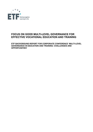  

                 

                 




FOCUS ON GOOD MULTI-LEVEL GOVERNANCE FOR
EFFECTIVE VOCATIONAL EDUCATION AND TRAINING

ETF BACKGROUND REPORT FOR CORPORATE CONFERENCE ‘MULTI-LEVEL
GOVERNANCE IN EDUCATION AND TRAINING: CHALLENGES AND
OPPORTUNITIES’
 