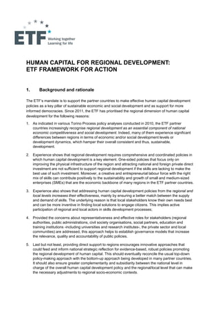 HUMAN CAPITAL FOR REGIONAL DEVELOPMENT:
ETF FRAMEWORK FOR ACTION


1.      Background and rationale

The ETF’s mandate is to support the partner countries to make effective human capital development
policies as a key pillar of sustainable economic and social development and as support for more
informed democracies. Since 2011, the ETF has prioritised the regional dimension of human capital
development for the following reasons:
1. As indicated in various Torino Process policy analyses conducted in 2010, the ETF partner
   countries increasingly recognise regional development as an essential component of national
   economic competitiveness and social development. Indeed, many of them experience significant
   differences between regions in terms of economic and/or social development levels or
   development dynamics, which hamper their overall consistent and thus, sustainable,
   development.

2. Experience shows that regional development requires comprehensive and coordinated policies in
   which human capital development is a key element. One-sided policies that focus only on
   improving the physical infrastructure of the region and attracting national and foreign private direct
   investment are not sufficient to support regional development if the skills are lacking to make the
   best use of such investment. Moreover, a creative and entrepreneurial labour force with the right
   mix of skills can contribute positively to the sustainability and growth of small and medium-sized
   enterprises (SMEs) that are the economic backbone of many regions in the ETF partner countries.

3. Experience also shows that addressing human capital development policies from the regional and
   local levels increases their effectiveness, mainly by ensuring a better match between the supply
   and demand of skills. The underlying reason is that local stakeholders know their own needs best
   and can be more inventive in finding local solutions to engage citizens. This implies active
   participation of regional and local actors in skills development processes;

4. Provided the concerns about representativeness and effective roles for stakeholders (regional
   authorities, public administrations, civil society organisations, social partners, education and
   training institutions -including universities and research institutes-, the private sector and local
   communities) are addressed, this approach helps to establish governance models that increase
   the relevance, quality and accountability of public policies.

5. Last but not least, providing direct support to regions encourages innovative approaches that
   could feed and inform national strategic reflection for evidence-based, robust policies promoting
   the regional development of human capital. This should eventually reconcile the usual top-down
   policy-making approach with the bottom-up approach being developed in many partner countries.
   It should also ensure greater complementarity and subsidiarity between the national level in
   charge of the overall human capital development policy and the regional/local level that can make
   the necessary adjustments to regional socio-economic contexts.
 