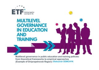 Multilevel governance in public education and training policies:
from theoretical frameworks to empirical approaches
(Example of Dnipropetrovsk Region) Oleksandr DEMCHYK
 