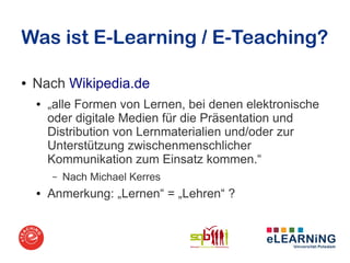 Was ist E-Learning / E-Teaching?

●   Nach Wikipedia.de
    ●   „alle Formen von Lernen, bei denen elektronische
        oder digitale Medien für die Präsentation und
        Distribution von Lernmaterialien und/oder zur
        Unterstützung zwischenmenschlicher
        Kommunikation zum Einsatz kommen.“
        –   Nach Michael Kerres
    ●   Anmerkung: „Lernen“ = „Lehren“ ?
 