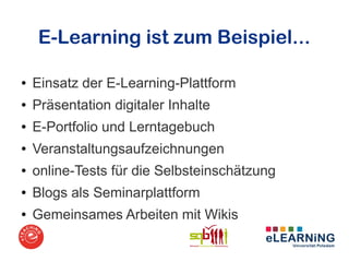 E-Learning ist zum Beispiel...

●   Einsatz der E-Learning-Plattform
●   Präsentation digitaler Inhalte
●   E-Portfolio und Lerntagebuch
●   Veranstaltungsaufzeichnungen
●   online-Tests für die Selbsteinschätzung
●   Blogs als Seminarplattform
●   Gemeinsames Arbeiten mit Wikis
 