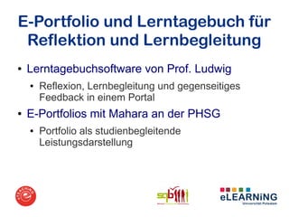 E-Portfolio und Lerntagebuch für
 Reflektion und Lernbegleitung
●   Lerntagebuchsoftware von Prof. Ludwig
    ●   Reflexion, Lernbegleitung und gegenseitiges
        Feedback in einem Portal
●   E-Portfolios mit Mahara an der PHSG
    ●   Portfolio als studienbegleitende
        Leistungsdarstellung
 