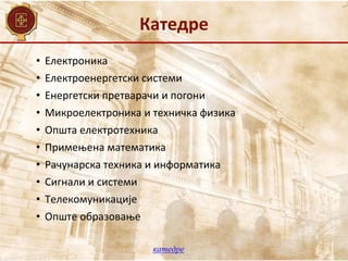 Катедре
• Електроника
• Електроенергетски системи
• Енергетски претварачи и погони
• Микроелектроника и техничка физика
• Општа електротехника
• Примењена математика
• Рачунарска техника и информатика
• Сигнали и системи
• Телекомуникације
• Опште образовање
катедре
 