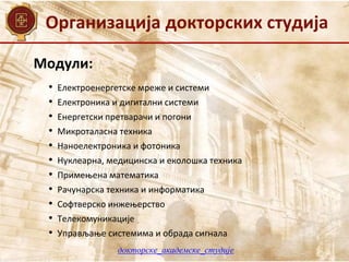 Организација докторских студија
Модули:
• Електроенергетске мреже и системи
• Електроника и дигитални системи
• Енергетски претварачи и погони
• Микроталасна техника
• Наноелектроника и фотоника
• Нуклеарна, медицинска и еколошка техника
• Примењена математика
• Рачунарска техника и информатика
• Софтверско инжењерство
• Телекомуникације
• Управљање системима и обрада сигнала
докторске_академске_студије
 