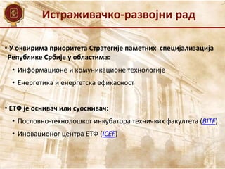 Истраживачко-развојни рад
• У оквирима приоритета Стратегије паметних специјализација
Републике Србије у областима:
• Информационе и комуникационе технологије
• Енергетика и енергетска ефикасност
• ЕТФ је оснивач или суоснивач:
• Пословно-технолошког инкубатора техничких факултета (BITF)
• Иновационог центра ЕТФ (ICEF)
 