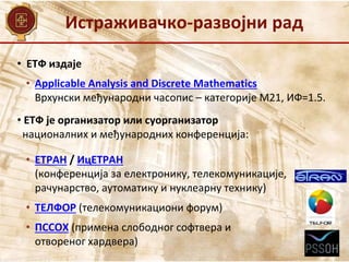 • ЕТФ издаје
• Applicable Analysis and Discrete Mathematics
Врхунски међународни часопис – категорије М21, ИФ=1.5.
• ЕТФ је организатор или суорганизатор
националних и међународних конференција:
• ЕТРАН / ИцЕТРАН
(конференција за електронику, телекомуникације,
рачунарство, аутоматику и нуклеарну технику)
• ТЕЛФОР (телекомуникациони форум)
• ПССОХ (примена слободног софтвера и
отвореног хардвера)
Истраживачко-развојни рад
 