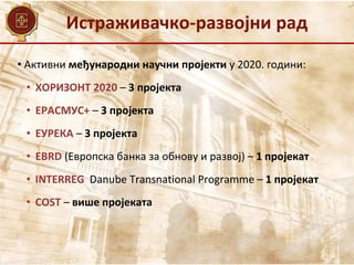 Истраживачко-развојни рад
• Активни међународни научни пројекти у 2020. години:
• ХОРИЗОНТ 2020 – 3 пројекта
• ЕРАСМУС+ – 3 пројекта
• ЕУРЕКА – 3 пројекта
• EBRD (Европска банка за обнову и развој) – 1 пројекат
• INTERREG Danube Transnational Programme – 1 пројекат
• COST – више пројеката
 