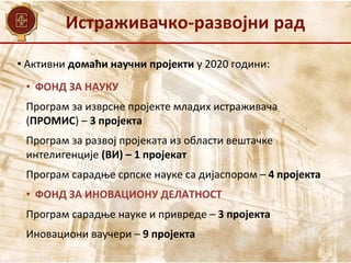 Истраживачко-развојни рад
• Активни домаћи научни пројекти у 2020 години:
• ФОНД ЗА НАУКУ
Програм за изврсне пројекте младих истраживача
(ПРОМИС) – 3 пројекта
Програм за развој пројеката из области вештачке
интелигенције (ВИ) – 1 пројекат
Програм сарадње српске науке са дијаспором – 4 пројекта
• ФОНД ЗА ИНОВАЦИОНУ ДЕЛАТНОСТ
Програм сарадње науке и привреде – 3 пројекта
Иновациони ваучери – 9 пројекта
 