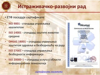 Истраживачко-развојни рад
• ЕТФ поседује сертификате:
• ISO 9001 - стандард управљања
квалитетом
• ISO 14001 - стандард заштите животне
средине
• OHSAS 18001 – стандард управљања
заштитом здравља и безбедношћу на раду
• ISO 27001 – стандард управљања
безбедности информација
• ISO 20000-1 – стандард услуга у области
информационих технологија
сертификати квалитета
 