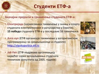 Студенти ЕТФ-а
Значајни пројекти и такмичења студената ЕТФ-а:
• Електријада (најмасовније такмичење у знању и спорту
студената електротехнике и рачунарства у Европи):
15 победа студената ЕТФ-а у последљих 16 такмичења
• Алго куп (ЕТФ организује такмичење у алгоритамском
програмирању за средњошколце и студенте)
http://algokupsrbija.etf.rs
• Job Fair (ЕТФ подржава организацију
највећег сајма запошљавања студената
техничких факултета од 2005. године)
 
