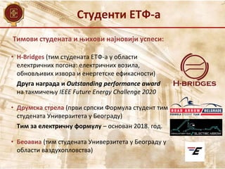 Тимови студената и њихови најновији успеси:
• H-Bridges (тим студената ЕТФ-а у области
електричних погона: електричних возила,
обновљивих извора и енергетске ефикасности)
Друга награда и Outstanding performance award
на такмичењу IEEE Future Energy Challenge 2020
• Друмска стрела (први српски Формула студент тим
студената Универзитета у Београду)
Тим за електричну формулу – основан 2018. год.
• Беоавиа (тим студената Универзитета у Београду у
области ваздухопловства)
Студенти ЕТФ-а
 