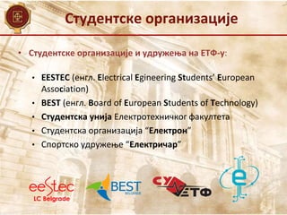 Студентске организације
• Студентске организације и удружења на ЕТФ-у:
• EESTEC (енгл. Electrical Egineering Students’ European
Association)
• BEST (енгл. Board of European Students of Technology)
• Студентска унија Електротехничког факултета
• Студентска организација “Електрон”
• Спортско удружење “Електричар”
 