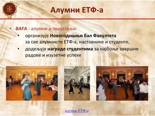 Алумни ЕТФ-а
• BAFA - алумни и пријатељи:
• организује Новогодишњи бал Факултета
за све алумнисте ЕТФ-а, наставнике и студенте,
• додељује награде студентима за најбоље завршне
радове и изузетне успехе
алумни ЕТФ-а
 