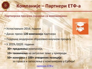 Компаније – Партнери ЕТФ-а
Партнерски програм сарадње са компанијама:
•​ ​Успостављен 2016. године
• Данас преко 120 компанија партнера​
• Подршка модерном образовно-научном процесу
•​ У 2019./2020. години:
30+ предавања​ компанија​,
10+ ​такмичења на актуелне теме у привреди
50+ конкурса и 100+ отворених позиција
за праксе и запослења у ​компанијама у ​Србији!
партнери ЕТФ-а
 