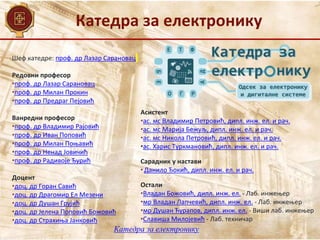 Катедра за електронику
Катедра за електронику
Шеф катедре: проф. др Лазар Сарановац
Редовни професор
•проф. др Лазар Сарановац
•проф. др Милан Прокин
•проф. др Предраг Пејовић
Ванредни професор
•проф. др Владимир Рајовић
•проф. др Иван Поповић
•проф. др Милан Поњавић
•проф. др Ненад Јовичић
•проф. др Радивоје Ђурић
Доцент
•доц. др Горан Савић
•доц. др Драгомир Ел Мезени
•доц. др Душан Грујић
•доц. др Јелена Поповић Божовић
•доц. др Страхиња Јанковић
Асистент
•ас. мс Владимир Петровић, дипл. инж. ел. и рач.
•ас. мс Марија Бежуљ, дипл. инж. ел. и рач.
•ас. мс Никола Петровић, дипл. инж. ел. и рач.
•ас. Харис Туркмановић, дипл. инж. ел. и рач.
Сарадник у настави
• Данило Ђокић, дипл. инж. ел. и рач.
Остали
•Владан Божовић, дипл. инж. ел. - Лаб. инжењер
•мр Владан Лапчевић, дипл. инж. ел. - Лаб. инжењер
•мр Душан Ћурапов, дипл. инж. ел. - Виши лаб. инжењер
•Славиша Милојевић - Лаб. техничар
 