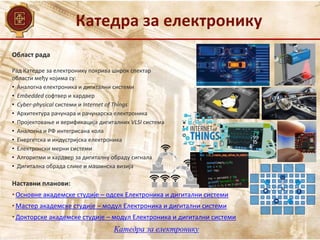 Катедра за електронику
Катедра за електронику
Област рада
Наставни планови:
• Основне академске студије – одсек Електроника и дигитални системи
• Мастер академске студије – модул Електроника и дигитални системи
• Докторске академске студије – модул Електроника и дигитални системи
Рад Катедре за електронику покрива широк спектар
области међу којима су:
• Аналогна електроника и дигитални системи
• Embedded софтвер и хардвер
• Cyber-physical системи и Internet of Things
• Архитектура рачунара и рачунарска електроника
• Пројектовање и верификација дигиталних VLSI система
• Аналогна и РФ интегрисана кола
• Енергетска и индустријска електроника
• Електронски мерни системи
• Алгоритми и хардвер за дигиталну обраду сигнала
• Дигитална обрада слике и машинска визија
 