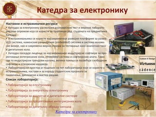 Катедра за електронику
Катедра за електронику
Наставни и истраживачки ресурси
Списак лабораторија:
• Лабораторија за електронику
• Лабораторија за енергетску електронику
• Лабораторија за аналогне и дигиталне системе
• Лабораторија за пројектовање интегрисаних кола
• Лабораторија за дигиталну обраду сигнала
• Катедра за електронику располаже разноврсном тест и мерном лаборато-
ријском опремом која се користи за практичан рад студената на предметима
Катедре.
• У истраживањима се користе најсавременије развојне платформе за развој
VLSI система, наменских рачунарских (embedded) система и система машин-
ске визије, као и савремена мерна опрема за тестирање како аналогних тако
и дигиталних кола.
• Катедра поседује лиценце за најсавременије индустријске софтвере за про-
јектовање интегрисаних кола, embedded система и софтверских алата. Тамо
где то индустријски трендови налажу, велика пажња се посвећује слободном
софтверу и отвореном хардверу.
• Лабораторијски простор је подељен на пет лабораторија које се користе у
истраживањима, настави и за израду студентских пројеката за
такмичења, дипломске и мастер радове.
 