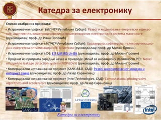 Катедра за електронику
Катедра за електронику
Списак изабраних пројеката:
• Истраживачки пројекат (МПНТР Републике Србије): Развој и моделовање енергетски ефикас-
них, адаптивних, вишепроцесорских и вишесензорских електронских система мале снаге
(руководилац: проф. др Иван Поповић)
• Истраживачки пројекат (МПНТР Републике Србије): Хардверска, софтверска, телекомуникацио-
на и енергетска оптимизација ИПТВ система (руководилац: проф. др Милан Прокин)
• Истраживачки пројекат (ЕУ): EIT UM RIS Ur-Bit (руководилац: проф. др Милан Прокин)
• Пројекат из програма сарадње науке и привреде (Фонд за иновациону делатност РС) : Novel
oil pipeline leakage detection system (NOPiLDeS) (руководилац: проф. др Милан Прокин)
• Комерцијални истраживачки пројекат (SANS R&D, САД): Развој широкопојасног модема и
интернет свича (руководилац: проф. др Лазар Сарановац)
• Комерцијални истраживачки пројекат (Intel Technologies, САД): Computational photography
algorithms and accelerators (руководилац: проф. др Лазар Сарановац)
 