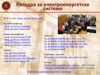 Катедра за електроенергетске
системе
Катедра за електроенергетске системе
Шеф катедре: проф. др Јован Микуловић
Редовни професор
•проф. др Златан Стојковић
•проф. др Јован Микуловић
Ванредни професор
•проф. др Александар Савић
•проф. др Жељко Ђуришић
•проф. др Зоран Стојановић
•проф. др Предраг Стефанов
Доцент
•доц. др Горан Добрић
•доц. др Дарко Шошић
•доц. др Јелисавета Крстивојевић
•доц. др Милета Жарковић
Асистент
•ас. мс Бојана Шкрбић, дипл. инж. ел. и рач.
•ас. мс Ђорђе Лазовић, дипл. инж. ел. и рач.
•ас. мс Јелена Стојковић, дипл. инж. ел. и рач.
•ас. Кристина Џодић, дипл. инж. ел. и рач.
•ас. др Томислав Рајић
Сарадник у настави
•Владимир Антонијевић, дипл. инж. ел. и рач.
Остали
•Бранислав Букоровић, дипл. инж. ел. - Лаб. инжењер
•Предраг Тепавчевић, дипл. инж. ел. - Лаб. инжењер
 