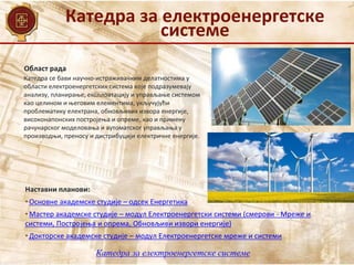 Катедра за електроенергетске
системе
Област рада
Наставни планови:
• Основне академске студије – одсек Енергетика
• Мастер академске студије – модул Електроенергетски системи (смерови - Мреже и
системи, Постројења и опрема, Обновљиви извори енергије)
• Докторске академске студије – модул Електроенергетске мреже и системи
Катедра се бави научно-истраживачким делатностима у
области електроенергетских система које подразумевају
анализу, планирање, експлоатацију и управљање системом
као целином и његовим елементима, укључујући
проблематику електрана, обновљивих извора енергије,
високонапонских постројења и опреме, као и примену
рачунарског моделовања и аутоматског управљања у
производњи, преносу и дистрибуцији електричне енергије.
Катедра за електроенергетске системе
 