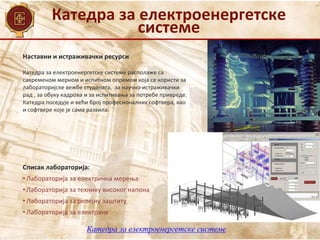 Катедра за електроенергетске
системе
Катедра за електроенергетске системе
Наставни и истраживачки ресурси
Списак лабораторија:
• Лабoраторија за електрична мерења
• Лабораторија за технику високог напона
• Лабораторија за релејну заштиту
• Лабораторија за електране
Катедра за електроенергетске системе располаже са
савременом мерном и испитном опремом која се користи за
лабораторијске вежбе студената, за научно-истраживачки
рад , за обуку кадрова и за испитивања за потребе привреде.
Катедра поседује и већи број професионалних софтвера, као
и софтвере које је сама развила.
 