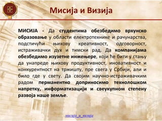 Мисија и Визија
МИСИЈА - Да студентима обезбедимо врхунско
образовање у области електротехнике и рачунарства,
подстичући њихову креативност, одговорност,
истраживачки дух и тимски рад. Да компанијама
обезбедимо изузетне инжењере, који ће бити у стању
да унапреде њихову продуктивност, иновативност и
конкурентност на тржишту, пре свега у Србији, али и
било где у свету. Да својим научно-истраживачким
радом перманентно доприносимо технолошком
напретку, информатизацији и свеукупном степену
развоја наше земље.
мисија_и_визија
 