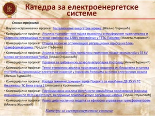 Катедра за електроенергетске
системе
Катедра за електроенергетске системе
Списак пројеката:
• Научно-истраживачки пројекат: Интелигентне енергетске мреже (Жељко Ђуришић)
• Комерцијални пројекат: Анализа транзијентних појава изазваних атмосферским пражњењима и
склопним операцијама у гасом изолованом 220kV простојењу у ТЕТО Панчево (Милета Жарковић)
• Комерцијални пројекат: Студија сезонске оптимизације регулационих односа на блок-
трансформаторима (Предраг Стефанов)
• Комерцијални пројекат: Анализа транзијентних пренапона приликом појаве земљоспоја у 35 kV
мрежи ветроелектране Чибук (Зоран Стојановић)
• Комерцијални пројекат: Пројекат за грађевинску дозволу ветропарка Костолац (Жељко Ђуришић)
• Комерцијални пројекат: Техно-економска анализа производње водоника из биодизела и његова
употреба за производњу електричне енергије у горивним ћелијама за погон електричних возилa
(Жељко Ђуришић)
• Комерцијални пројекат: Израда техничке документације Пројекта за извођење ДВ 35 kV ТС
Књажевац- ТС Вина етапа 2 (Јелисавета Крстивојевић)
• Комерцијални пројекат: Прелиминарна анализа могућности коришћења производних јединица
планираних по НЕРП за Опт-Оут, за пружање помоћне услуге регулације напона (Зоран Стојановић)
• Комерцијални пројекат: Развој дијагностичног модула за ефикасно управљање трансформатором
(Милета Жарковић)
 