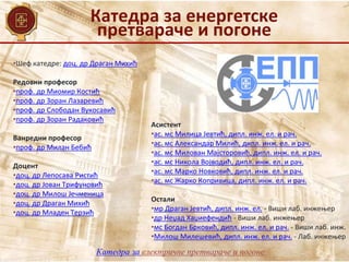 Катедра за енергетске
претвараче и погоне
Катедра за електричне претвараче и погоне
•Шеф катедре: доц. др Драган Михић
Редовни професор
•проф. др Миомир Костић
•проф. др Зоран Лазаревић
•проф. др Слободан Вукосавић
•проф. др Зоран Радаковић
Ванредни професор
•проф. др Милан Бебић
Доцент
•доц. др Лепосава Ристић
•доц. др Јован Трифуновић
•доц. др Милош Јечменица
•доц. др Драган Михић
•доц. др Младен Терзић
Асистент
•ас. мс Милица Јевтић, дипл. инж. ел. и рач.
•ас. мс Александар Милић, дипл. инж. ел. и рач.
•ас. мс Милован Мајсторовић, дипл. инж. ел. и рач.
•ас. мс Никола Војводић, дипл. инж. ел. и рач.
•ас. мс Марко Новковић, дипл. инж. ел. и рач.
•ас. мс Жарко Копривица, дипл. инж. ел. и рач.
Остали
•мр Драган Јевтић, дипл. инж. ел. - Виши лаб. инжењер
•др Неџад Хаџиефендић - Виши лаб. инжењер
•мс Богдан Брковић, дипл. инж. ел. и рач. - Виши лаб. инж.
•Милош Милешевић, дипл. инж. ел. и рач. - Лаб. инжењер
 