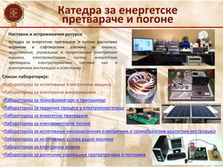 Наставни и истраживачки ресурси
Списак лабораторија:
•Лабораторија за испитивање електричних машина
•Лабораторија за електричне микромашине
•Лабораторија за трансформаторе и пригушнице
•Лабораторија за термичке процесе у електроенергетици
•Лабораторија за енергетске претвараче
•Лабораторија за електромоторне погоне
•Лабораторија за испитивање нисконапонских електричних и громобранских заштитних инсталација
•Лабораторија за испитивање услова радне околине
•Лабораторија за електрична возила
•Лабораторија за дигитално управљање претватрачима и погонима
Катедра за енергетске претвараче и погоне располаже
опремом и софтверским алатима за анализу,
моделовање, управљање и пројектовање електричних
машина, електромоторних погона, енергетских
претварача, електротермичких система као и
електричних инсталација и осветљења.
Катедра за енергетске
претвараче и погоне
 