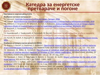 Наставни и научни резултати
Изабрани наставни материјали:
•S. Vukosavić, Grid-Side Converters Control and Design, Springer, 2018
•M. Терзић, Високобрзинске асинхроне машине мале инерције у електричним и хибридним возилима, 2018
•M. Matijević, Ž. Despotović, M. Milanović, N. Jović, S. Vukosavić, Online Engineering & Internet of Things/ chapter:
Laboratory Model of Coupled Electrical Drives for Supervision and Control via Internet, SPRINGER, 2017
•Д. Брајовић, З. Лазаревић, Квалитет електричне енергије - Утицај електротермичких уређаја на електричну
мрежу, 2016
•Н. Хаџиефендић, Ј. Трифуновић, А. Таталовић, М. Костић, Практикум за лабораторијске вежбе из предмета
Електроенергетске инсталације ниског напона и Електричне инсталације ниског напона 2, 2020
•Л. Ристић, М. Бебић, Н. Војводић, Б. Јефтенић, Практикум за лабораторијске вежбе из електромоторних погона,
2021
Изабрани истакнути научни резултати (M21):
•D. Rogora, S. Nazzari, U. Radoman, Z. Radaković, Experimental research on the characteristics of radiator batteries
of oil immersed power transformers, IEEE TRANSACTIONS ON POWER DELIVERY, Vol. 35, No. 2, pp. 725 - 734, 2020
•B. Jokanović, M. Bebić, N. Kartalović, The influence of combined strain and constructive solutions for stator
insulation of rotating electrical machines on duration of their reliable exploitation, INTERNATIONAL JOURNAL OF
ELECTRICAL POWER AND ENERGY SYSTEMS, Vol. 110, pp. 36 - 47, Sep, 2019
•M. Davidović, L. Đokić, A. Čabarkapa, A. Đuretić, V. Škerović, M. Kostić, Drivers’ preference for the color of LED
street lighting, IEEE ACCESS, Vol. 7, pp. 72850 - 72861, 2019
•S. N. Vukosavic, L. S. Peric, and E. Levi, “Digital current controller with error-free feedback acquisition and active
resistance,” IEEE Trans. Ind. Electron., vol. 65, no. 3, pp. 1980–1990, Mar. 2018.
•B. M. Brkovic, L. B. Ristic, M. V. Terzic, A. V. Stankovic, and Z. M. Lazarevic: “Magnetizing Inductance Determination
in a Six-phase Induction Machine,” IEEE Trans. Energy Convers, vol. 34, no. 2, pp. 812–823, 2018.
Катедра за енергетске
претвараче и погоне
 