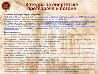 Изабрани истакнути научни резултати:
•D. S. Mihic, M. V. Terzic, and S. N. Vukosavic: “A New Nonlinear Analytical Model of the SRM With Included
Multiphase Coupling,” IEEE Trans. Energy Conversion, 32, (4), pp. 1322-1334, 2017.
•A. Albla, B. Brković, M. Ječmenica, Z. Lazarević, Online temperature monitoring of a grid connected induction motor,
INTERNATIONAL JOURNAL OF ELECTRICAL POWER AND ENERGY SYSTEMS, Vol. 93, pp. 276 - 282, Dec, 2017
•J. Trifunović, M. Kostic, Quick calculation of the grounding resistance of a typical 110 kV transmission line tower
grounding system, ELECTRIC POWER SYSTEMS RESEARCH, Vol. 131, pp. 178 - 186, Feb, 2016
Списак пројеката:
•Међународни комерцијални пројекат: Студија енергетске ефикасности електроенергетског система
компаније Kazzink у Zyrianovsk, Република Казахстан, 2016. (Зоран Радаковић)
•Међународни комерцијални пројекат: Истраживачка трансформаторска термичка мерења на
експерименталном суду у Тамини фабрици, 2017. (Зоран Радаковић)
•Комерцијални пројекат са јавним предузећем: ТЕКО Б3: Консултантске услуге из електроенергетике,
телекомуникација и система управљања, 2020. (Милан Бебић)
•Комерцијални пројекат са јавним предузећем: ЈП ЕПС: Израда техничке документације и ревитализација
мосног крана 125/20 t у ХЕ Бистрица, 2017-2018. (Милан Бебић)
•Комерцијални пројекат са јавним предузећем: ЈП ЕПС : Израда елабората за санацију генератора Г2-ХЕ Пирот,
2017. (Зоран Лазаревић)
•Комерцијални пројекат са јавним предузећем: ЈП ЕПС : Пружање консултантских услуга на испитивањима
ревитализованих генератора ХЕ Ђердап 1, 2018. (Зоран Лазаревић)
•Иновациони фонд – Иновациони ваучер: НАВИТАС ЛАБС Д.О.О: Анализа и верификација алгоритама
естимације момента у уређају за динамичку анализу електромоторних погона за примену предиктивне
методе одржавања индустријских постројења и комуналних система, 2018. (Милан Бебић)
•Иновациони фонд – Иновациони ваучер: Mechatronics Unmanned Systems& Technology Solutions d.o.o: Студија
изводљивости прототипа генератора за високобрзинске апликације, 2019. (Младен Терзић)
Катедра за енергетске
претвараче и погоне
 