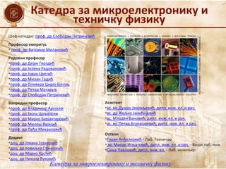 Катедра за микроелектронику и
техничку физику
Катедра за микроелектронику и техничку физику
Шеф катедре: проф. др Слободан Петричевић
Професор емеритус
• проф. др Витомир Милановић
Редовни професор
•проф. др Дејан Гвоздић
•проф. др Јелена Радовановић
•проф. др Јован Цветић
•проф. др Милан Тадић
•проф. др Оливера Цирај-Бјелац
•проф. др Петар Матавуљ
•проф. др Слободан Петричевић
Ванредни професор
•проф. др Владимир Арсоски
•проф. др Јасна Црњански
•проф. др Марко Барјактаровић
•проф. др Милош Вујисић
•проф. др Пеђа Михаиловић
Доцент
•доц. др Јована Гојановић
•доц. др Ковиљка Станковић
•доц. др Марко Крстић
•доц. др Никола Вуковић
Асистент
•ас. мс Душан Јаковљевић, дипл. инж. ел. и рач.
•ас. др Жељко Јанићијевић
•ас. Младен Бановић, дипл. инж. ел. и рач.
•ас. мс Петар Атанасијевић, дипл. инж. ел. и рач.
Остали
•Горан Анђелковић - Лаб. Техничар
• мс Милан Игњатовић, дипл. инж. ел. и рач. - Виши лаб. инж.
•Сања Павловић, дипл. инж. ел. - Лаб. инжењер
 