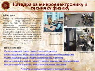 Катедра за микроелектронику и
техничку физику
Катедра за микроелектронику и техничку физику
Област рада
Наставни планови:
•Основне академске студије – одсек Физичка електроника
•Мастер академске студије – модул Биомедицински и еколошки инжењеринг
•Мастер академске студије – модул Наноелектроника и фотоника
•Докторске академске студије – модул Нуклеарна, медицинска и еколошка техника
•Докторске академске студије – модул Наноелектроника и фотоника
Катедра за микроелектронику и техничку
физику, у оквиру образовне и научне
делатности, бави се следећим областима:
примењеном физиком, микро и
наноелектроником, фотонским компонентама
и системима, сензорима и индустријским
видео системима, физиком плазме, применама
јонизујућег и нуклеарног зрачења у медицини,
индустрији и енергетици, дозиметријом и
заштитом од зрачења, формирањем и обрадом
медицинске слике и биомедицинским и
електротехничким материјалима.
Лабораторија за електрооптику
Лабораторија за оптичке
телекомуникације
Лабораторије за физику
наноструктура и наноелектронику
Студенти у лабораторији,
Радионице 2018. год.
 