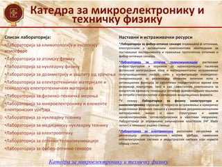 Катедра за микроелектронику и
техничку физику
Катедра за микроелектронику и техничку физику
Списак лабораторија:
•Лабораторија за климатологију и екологију
атмосфере
•Лабораторија за атомску физику
•Лабораторија за нуклеарну физику
•Лабораторија за дозиметрију и заштиту од зрачења
•Лабораторија за електротехничке материјале и
технологију електротехничких материјала
•Лабораторија за физичко-техничка мерења
•Лабораторија за микроелектронику и елементе
електронских уређаја
•Лабораторија за нуклеарну технику
•Лабораторија за медицинску нуклеарну технику
•Лабораторија за електрооптику
•Лабораторија за оптичке телекомуникације
•Лабораторија за фибер-оптичке сензоре
Наставни и истраживачки ресурси
•Лабораторија за фибер-оптичке сензоре опремљена је оптичким,
електронским и механичким компонентама неопходним за
постављање експеримената и прављење прототипова оптичких и
фибер-оптичких сензора.
•Лабораторија за оптичке телекомуникације располаже
инфраструктуром и опремом за карактеризацију пасивних
фотонских интегрисаних кола и експериментално истраживање
полупроводничких ласера, како у конфигурацији инјекционе-
синхронизације за реализацију оптичких логичких кола и
активационих функција за свеоптичке перцептронске мреже или
резервоар компјутере, тако и као самосталних компонената за
енергетски ефикасну генерацију оптичких фреквенцијских чешљева
за потребе спектроскопије и напредних модулационих формата.
•У оквиру Лабораторије за физику наноструктура и
наноелектронику спроводе се теоријска истраживања и нумеричко
моделовање физичких процеса у савременим дводимензионалним
материјалима, микро и нано структурама и новим
наноелектронским, оптоелектронским и квантним направама.
Лабораторија је опремљена рачунарским кластером (HP blade
server) и неколико радних станица.
•Лабораторија за електрооптику располаже ресурсима за
реализацију оптоелектронских мерних уређаја, наменских
оптоелектронских система и индустријских система који користе
обраду слике.
 