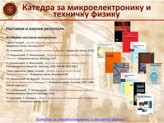 Катедра за микроелектронику и
техничку физику
Катедра за микроелектронику и техничку физику
Наставни и научни резултати
Изабрани наставни материјали:
•Дејан Гвоздић, „Основи физичке електронике“,
Академска мисао, Београд 2016.
•К. Станковић, „Лабораторијске вежбе из физике“, Академска мисао, 2019.
•П. Маринковић, П. Михаиловић, „Одабрана поглавља Физике Оптика и
Топлота“, Академска мисао, Београд, 2017.
•Ј. Радовановић, В. Милановић, „Физичка електроника чврстог тела“,
Електротехнички факултет , Београд, 2010, 978-86-7255-044-2
•Јасна Црњански, Дејан Гвоздић, „Збирка задатака из оптичких
телекомуникација,“ Академска мисао, Београд 2018.
•П. Маринковић, М. Вујисић, „Физика Монте Карло симулација транспорта
фотона са применама у медицини“, Академска мисао, Београд, 2020. ISBN:
978-86-7466-825-2
•С. Ј. Петричевић, П. Атанасијевић, „Конструисање електронских уређаја“,
Електротехнички факултет Београд, 2018.
•Ј. Гојановић, П. Матавуљ, „Збирка задатака из oптоелектронике, Простирање
светлости“, Академска мисао, 2020.
 