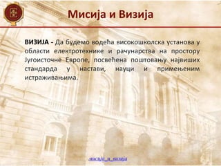 Мисија и Визија
ВИЗИЈА - Да будемо водећа високошколска установа у
области електротехнике и рачунарства на простору
Југоисточне Европе, посвећена поштовању највиших
стандарда у настави, науци и примењеним
истраживањима.
мисија_и_визија
 
