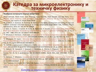 Катедра за микроелектронику и
техничку физику
Катедра за микроелектронику и техничку физику
Изабрани истакнути научни резултати:
•Amol Delmade, Marko Krstić, Colm Browning, Jasna Crnjanski, Dejan Gvozdić, and Liam Barry, Power
efficient optical frequency comb generation using laser gain switching and dual-drive Mach-Zehnder
modulator, Opt. Express 27, 24135-24146 (2019)
•N. Kržanović, K. Stanković, M. Živanović, M. Đaletić, O. Ciraj-Bjelac, Development and testing of a low cost
radiation protection instrument based on an energy compensated Geiger-Müller tube, Radiation Physics
and Chemistry, 2019, Vol. 164, Art. no. 108358
•J. Babić, A. Totović, J. Crnjanski, M. Krstić, M. Mašanović, D. Gvozdić, Enhancement of the MQW-RSOA's
Small-Signal Modulation Bandwidth by Inductive Peaking, Journal of Lightwave Technology, vol. 37, no. 9,
pp. 1981 - 1989, 2019, doi: 10.1109/JLT.2019.2896194
•P. Mihailović, S. Petričević, J. Radunović, Compensation for Temperature-Dependence of the Faraday Effect
by Optical Activity Temperature Shift, IEEE SENSORS JOURNAL, Vol. 13, No. 2, pp. 832-837, Feb, 2013.
•S. Milutinović, M. Vujisić - Simulation-Based Correction of Dose Enhancement Factor Values in Photon
Brachytherapy with Metal Nanoparticle Targeting, Nuclear Science and Techniques, 2020, Vol. 31, Article No
114, 14, doi.org/10.1007/s41365-020-00820-8
•N. Vuković, J. Radovanović, V. Milanović, D. Boiko, Low -- treshold RNGH instabilities in quantum cascade
lasers, IEEE JOURNAL OF SELECTED TOPICS IN QUANTUM ELECTRONICS, Vol. 24, pp. 26911 - 26929, 2017
•J. Vlahović, M. Stanojević, J. Gojanović, J. Melancon, A. Sharma, S. Živanović, Thickness dependent
photocurrent spectra and current-voltage characteristics of the P3HT:PCBM photovoltaic devices, Optics
Express, Vol. 29, No 6, pp.8710(15p), doi: 10.1364/OE.418082, March 2021, ISSN 1094-4087, IF=3,669,
M21.
•S. Petricevic, P. Mihailovic, Compensation of Verdet Constant Temperature Dependence by Crystal Core
Temperature Measurement, Sensors, Vol 16, No 10, 2016, pp. 1627-1633, IF=2.033, ISSN:1424-8220, М21,
doi:10.3390/s16101627
•D.B. Topalovic, V.V. Arsoski, M.Z. Tadic, F.M. Peeters, Confined electronstates in two-dimensional HgTe in
magnetic field: Quantum dot versus quantum ring behavior, PHYSICAL REVIEW B, vol. 100, str. 125304.1-9
(2019)
 