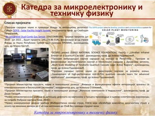 Катедра за микроелектронику и
техничку физику
Катедра за микроелектронику и техничку физику
•Програм сарадње науке и привреде Фонда за иновациону делатност
Србије: SOFIS - Solar Facility Insight System, координатор проф. др Слободан
Петричевић.
•An Integrated Dual-Comb Gas Sensor (iDUCOMBSENS, Трајање пројекта: јул
2020 - јул 2022. , Буџет пројекта: 149,173.86 EUR), финансиран је од стране
Фонда за Науку Републике Србије кроз програм ПРОМИС, руководилац
доц. др Марко Крстић.
Списак пројеката:
•SCOPES project (SWISS NATIONAL SCIENCE FOUNDATION), FastIQ – „Ultrafast Infrared
Emitter on a Quantum Cascade“, руководилац проф. др Јелена Радовановић.
•Програм међународне научне сарадње од значаја за Републику - Програм за
финансирање мултилатералне научне и технолошке сарадње у Дунавском региону,
„Multi-Scale Modeling of Terahertz Quantum Cascade Laser Active Regions“, руководилац
проф. др Јелена Радовановић.
•Програм сарадњe српске науке са дијаспором: ваучери за размену знања,
„Development of high-performance mid-IR/THz quantum cascade lasers for advanced
applications“, руководилац проф. др Јелена Радовановић.
•Пројекат Министарства просвете, науке и технолошког развоја: „Физички и функционални ефекти интеракције зрачења са
електротехничким и биолошким системима“, координатор доц. др Ковиљка Станковић.
•Пројекат Министарства просвете, науке и технолошког развоја: „Фотонске компоненте и подсистеми“, руководилац проф. др
Дејан Гвоздић.
•Развој оптоелектронског уређаја за детекцију дефеката на картонима у процесу производње и њихово електронско маркирање,
за потребе Фабрике картона Умка, 2004.г.
•Развој комерцијалног мерног уређаја (Фибероптички сензор струје, FOCS) који обезбеђује комплетну дијагностику струје у
опсегу од неколико ампера до 2 кА при напонима до 35кВ без прекида струјног кола.
 