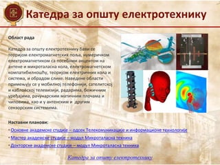 Катедра за општу електротехнику
Област рада
Наставни планови:
• Основне академске студије – одсек Телекомуникације и информационе технологије
• Мастер академске студије – модул Микроталасна техника
• Докторске академске студије – модул Микроталасна техника
Катедра за општу електротехнику бави се
теоријом електромагнетских поља, нумеричком
електромагнетиком са посебним акцентом на
антене и микроталасна кола, електромагнетском
компатибилношћу, теоријом електричних кола и
система, и обрадом слике. Наведене области
примењују се у мобилној телефонији, сателитској
и кабловској телевизији, радарима, бежичним
уређајима, рачунарским матичним плочама и
чиповима, као и у антенским и другим
сензорским системима.
Катедра за општу електротехнику
 