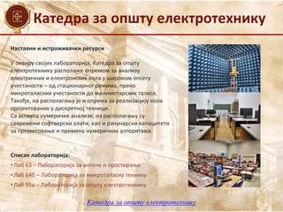 Катедра за општу електротехнику
Наставни и истраживачки ресурси
Списак лабораторија:
• Лаб 63 – Лабораторија за антене и простирање
• Лаб 64б – Лабораторија за микроталасну технику
• Лаб 95а – Лабораторија за општу електротехнику
У оквиру својих лабораторија, Катедра за општу
електротехнику располаже опремом за анализу
електричних и електронских кола у широком опсегу
учестаности – од стационарног режима, преко
микроталасних учестаности до милиметарских таласа.
Такође, на располагању је и опрема за реализацију кола
пројектованих у дискретној техници.
Са аспекта нумеричке анализе, на располагању су
савремени софтверски алати, као и рачунарски капацитети
за пројектовање и примену нумеричких алгоритама.
Катедра за општу електротехнику
 