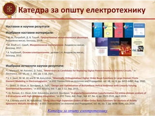 Катедра за општу електротехнику
Наставни и научни резултати
Изабрани истакнути научни резултати:
• I. Marković, M. Potrebić, D. Tošić, "Memristors as Candidates for Replacing Digital Potentiometers in Electric Circuits," in
Electronics, vol. 10, no. 2, 181, pp. 1-18, 2021.
• S. V. Savić, M. M. Iilć and B. M. Kolundzija, "Maximally Orthogonalized Higher Order Basis Functions in Large-Domain Finite
Element Modeling in Electromagnetics," in IEEE Transactions on Antennas and Propagation, vol. 68, no. 8, pp. 6455-6460, Aug. 2020.
• J. Dinkić, D. Olćan, A. Djordjević, А. Zajić, "Design and Optimization of Nonuniform Helical Antennas with Linearly Varying
Geometrical Parameters,“ in IEEE ACCESS, Vol. 7, pp. 1-12, Sep, 2019.
• J.G. Perovic, D.I. Olcan, B.M. Kolundzija, and A.R. Djordjevic "A singularity cancelation transformation for entire-domain analysis of
2-D structures with high-precision integration,“ in IEEE Trans. Ant. Prop., Vol. 67, No. 4, pp. 2522-2533, April 2019.
• A. J. Krneta and B. M. Kolundzija, "Using Ultra-High Expansion Orders of Max-Ortho Basis Functions for Analysis of Axially
Symmetric Metallic Antennas," in IEEE Transactions on Antennas and Propagation, vol. 66, no. 7, pp. 3696-3699, July 2018.
Изабрани наставни материјали:
• М. М. Потребић, Д. В. Тошић, Пројектовање микроталасних филтара,
Академска мисао, Београд, 2019.
• М. Илић и С. Савић, Микроталасна електроника, Академска мисао,
Београд, 2017.
• А. Ђорђевић, Основи електротехнике, делови 1-4, Академска мисао,
Београд, 2012.
Катедра за општу електротехнику
 