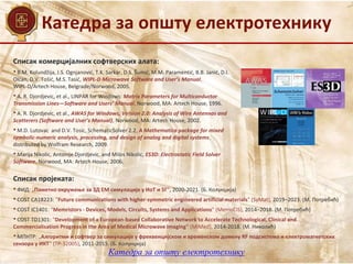 Катедра за општу електротехнику
Списак комерцијалних софтверских алата:
• B.M. Kolundžija, J.S. Ognjanović, T.K. Sarkar, D.S. Šumić, M.M. Paramentić, B.B. Janić, D.I.
Olćan, D.V. Tošić, M.S. Tasić, WIPL-D Microwave Software and User’s Manual,
WIPL-D/Artech House, Belgrade/Norwood, 2005.
• A. R. Djordjevic, et al., LINPAR for Windows: Matrix Parameters for Multiconductor
Transmission Lines—Software and Users’ Manual, Norwood, MA: Artech House, 1996.
• A. R. Djordjevic, et al., AWAS for Windows, Version 2.0: Analysis of Wire Antennas and
Scatterers (Software and User’s Manual), Norwood, MA: Artech House, 2002.
• M.D. Lutovac and D.V. Tosic, SchematicSolver 2.2, A Mathematica package for mixed
symbolic-numeric analysis, processing, and design of analog and digital systems,
distributed by Wolfram Research, 2009.
• Marija Nikolic, Antonije Djordjevic, and Milos Nikolic, ES3D: Electrostatic Field Solver
Software, Norwood, MA: Artech House, 2006.
Списак пројеката:
• ФИД: „Паметно окружење за 3Д ЕМ симулације у ИоТ и 5Г“, 2020-2021. (Б. Колунџија)
• COST CA18223: "Future communications with higher-symmetric engineered artificial materials" (SyMat), 2019–2023. (M. Потребић)
• COST IC1401: "Memristors - Devices, Models, Circuits, Systems and Applications" (MemoCiS), 2014–2018. (M. Потребић)
• COST TD1301: "Development of a European-based Collaborative Network to Accelerate Technological, Clinical and
Commercialisation Progress in the Area of Medical Microwave Imaging" (MiMed), 2014-2018. (M. Николић)
• МПНТР: „Алгоритми и софтвер за симулације у фреквенцијском и временском домену RF подсистема и електромагнетских
сензора у ИКТ“ (ТР-32005), 2011-2015. (Б. Колунџија)
Катедра за општу електротехнику
 